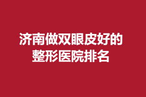 济南做双眼皮好的整形医院排名，这几家医院都上榜！