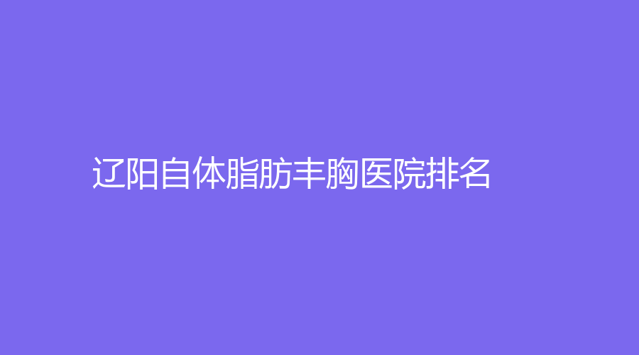 自体脂肪丰胸,辽阳自体脂肪丰胸,辽阳自体脂肪丰胸医院,辽阳自体脂肪丰胸医院排名