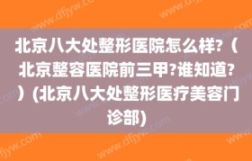 北京八大处整形医院怎么样?（北京整容医院前三甲?谁知道?）(北京八大处整形医疗美容门诊部)