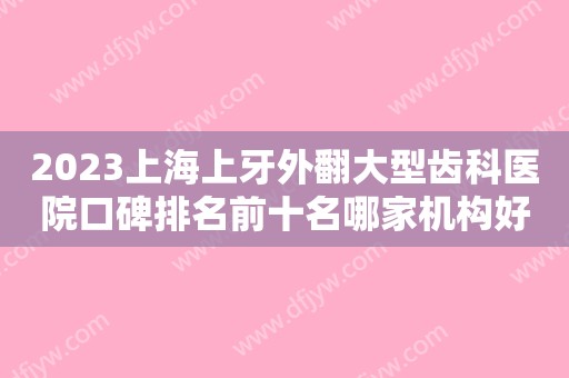 2023上海上牙外翻大型齿科医院口碑排名前十名哪家机构好？上海鑫齿口腔好评度高