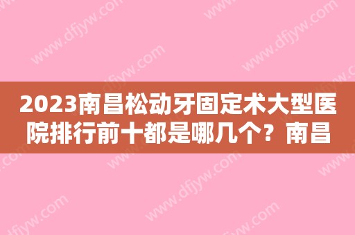 2023南昌松动牙固定术大型医院排行前十都是哪几个？南昌维乐口腔医院大众力荐口碑极好