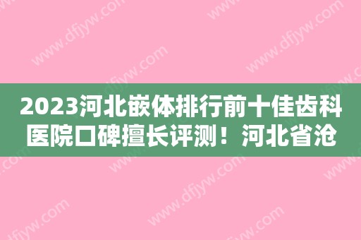 2023河北嵌体排行前十佳齿科医院口碑擅长评测！河北省沧州中西医结合医院口腔科口碑人气都可