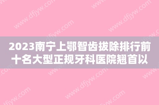 2023南宁上鄂智齿拔除排行前十名大型正规牙科医院翘首以盼！南宁奈尔思口腔门诊部价格收费合理