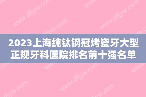 2023上海纯钛钢冠烤瓷牙大型正规牙科医院排名前十强名单大综合！上海鼎植米域口腔诊所实力确实靠谱