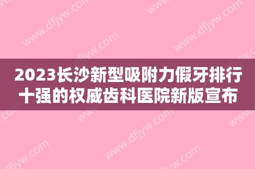 2023长沙新型吸附力假牙排行十强的权威齿科医院新版宣布！长沙美奥万达口腔门诊部上榜理由+口碑实力二合一