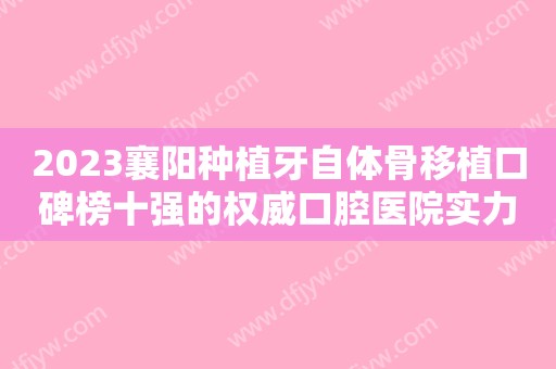 2023襄阳种植牙自体骨移植口碑榜十强的权威口腔医院实力出圈！襄阳维乐口腔门诊部名气大口碑好