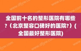 全国前十名的整形医院有哪些?（北京整容口碑好的医院?）(全国最好整形医院)