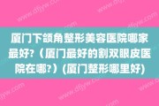 厦门下颌角整形美容医院哪家最好?（厦门最好的割双眼皮医院在哪?）(厦门整形哪里好)