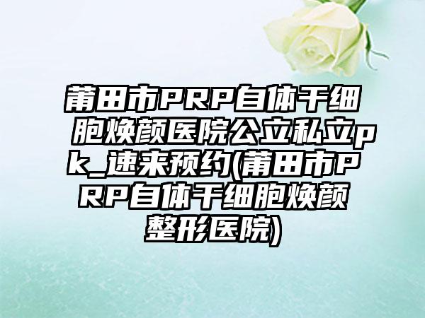 莆田市PRP自体干细胞焕颜医院公立私立pk_速来预约(莆田市PRP自体干细胞焕颜整形医院)