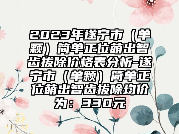 2023年遂宁市（单颗）简单正位萌出智齿拔除价格表分析-遂宁市（单颗）简单正位萌出智齿拔除均价为：330元