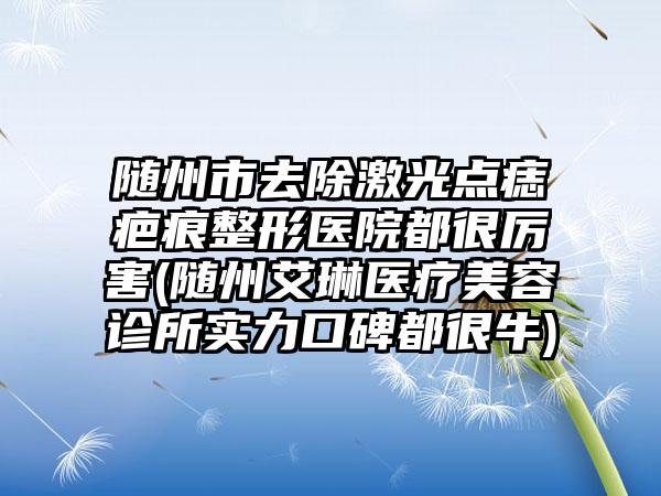 随州市去除激光点痣疤痕整形医院都很厉害(随州艾琳医疗美容诊所实力口碑都很牛)