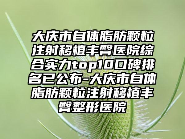 大庆市自体脂肪颗粒注射移植丰臀医院综合实力top10口碑排名已公布-大庆市自体脂肪颗粒注射移植丰臀整形医院