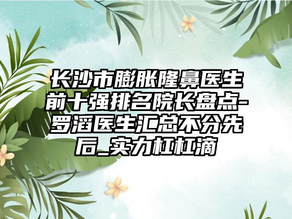 长沙市膨胀隆鼻医生前十强排名院长盘点-罗滔医生汇总不分先后_实力杠杠滴