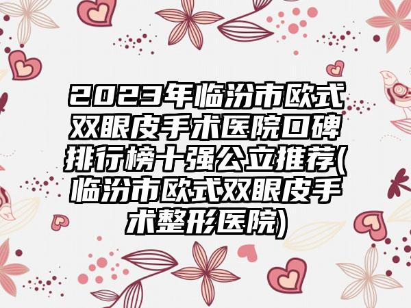 2023年临汾市欧式双眼皮手术医院口碑排行榜十强公立推荐(临汾市欧式双眼皮手术整形医院)