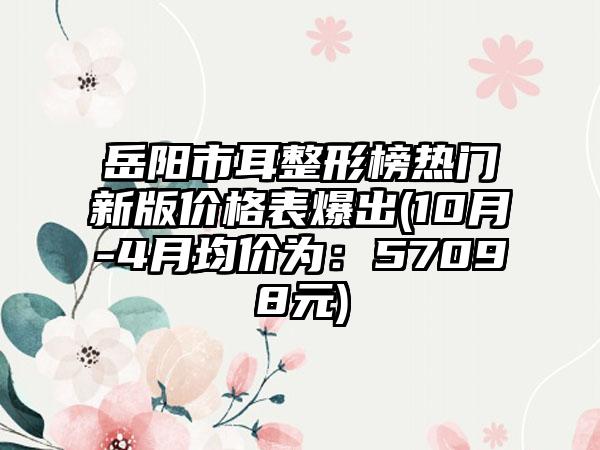 岳阳市耳整形榜热门新版价格表爆出(10月-4月均价为：57098元)