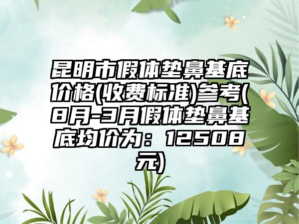 昆明市假体垫鼻基底价格(收费标准)参考(8月-3月假体垫鼻基底均价为：12508元)