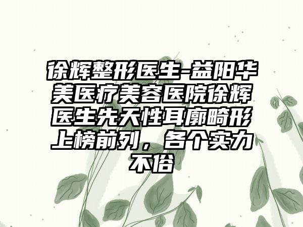 徐辉整形医生-益阳华美医疗美容医院徐辉医生先天性耳廓畸形上榜前列，各个实力不俗