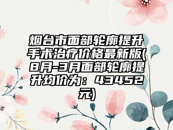 烟台市面部轮廓提升手术治疗价格最新版(8月-3月面部轮廓提升均价为：43452元)