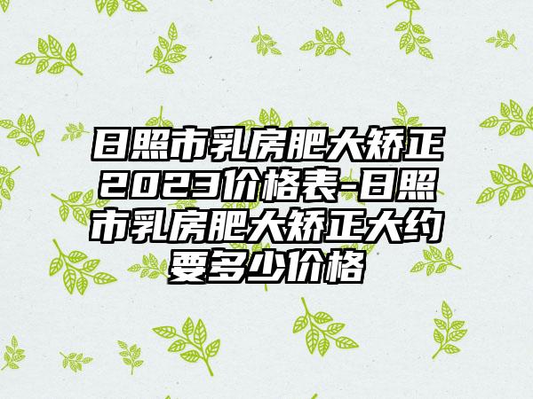 日照市乳房肥大矫正2023价格表-日照市乳房肥大矫正大约要多少价格