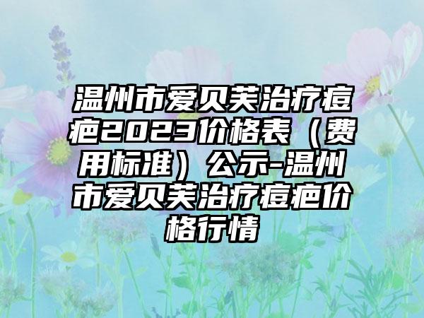 温州市爱贝芙治疗痘疤2023价格表（费用标准）公示-温州市爱贝芙治疗痘疤价格行情