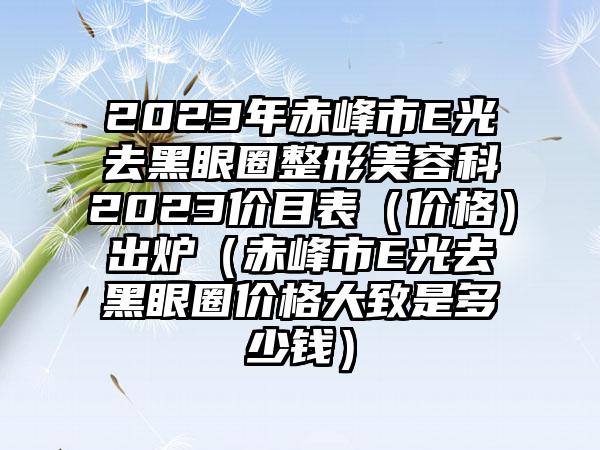 2023年赤峰市E光去黑眼圈整形美容科2023价目表（价格）出炉（赤峰市E光去黑眼圈价格大致是多少钱）