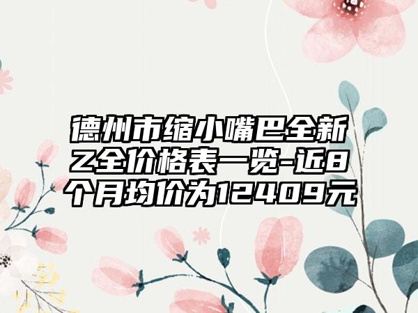 德州市缩小嘴巴全新Z全价格表一览-近8个月均价为12409元