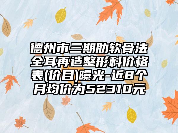 德州市三期肋软骨法全耳再造整形科价格表(价目)曝光-近8个月均价为52310元