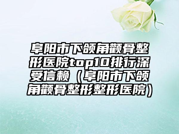 阜阳市下颌角颧骨整形医院top10排行深受信赖（阜阳市下颌角颧骨整形整形医院）