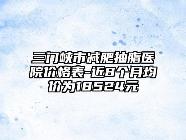 三门峡市减肥抽脂医院价格表-近8个月均价为18524元