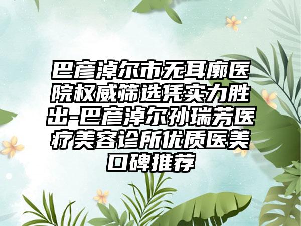 巴彦淖尔市无耳廓医院权威筛选凭实力胜出-巴彦淖尔孙瑞芳医疗美容诊所优质医美口碑推荐