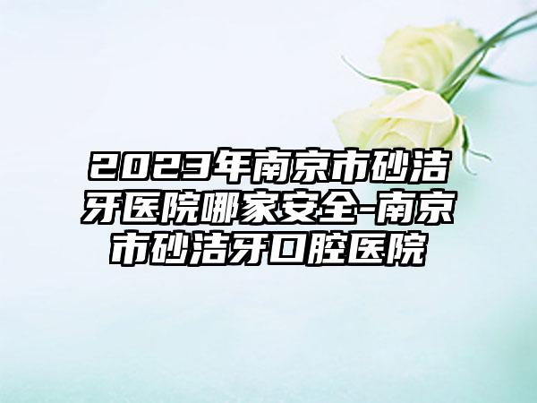 2023年南京市砂洁牙医院哪家安全-南京市砂洁牙口腔医院