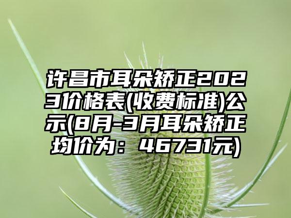 许昌市耳朵矫正2023价格表(收费标准)公示(8月-3月耳朵矫正均价为：46731元)