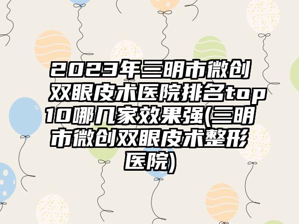 2023年三明市微创双眼皮术医院排名top10哪几家效果强(三明市微创双眼皮术整形医院)