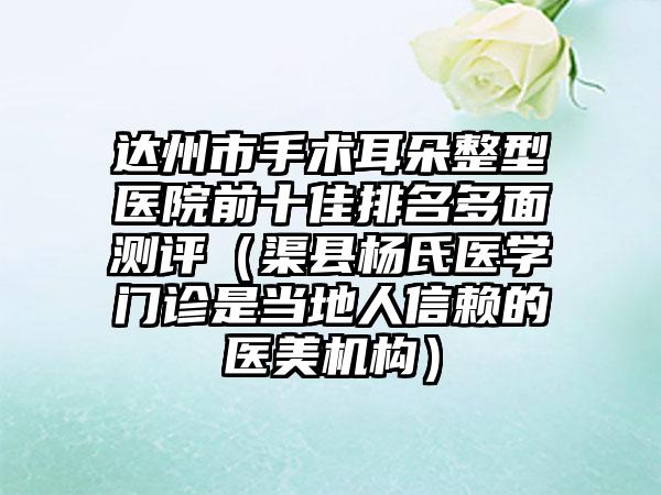 达州市手术耳朵整型医院前十佳排名多面测评（渠县杨氏医学门诊是当地人信赖的医美机构）