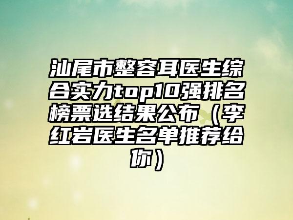 汕尾市整容耳医生综合实力top10强排名榜票选结果公布（李红岩医生名单推荐给你）