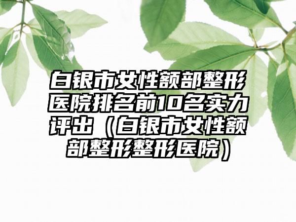 白银市女性额部整形医院排名前10名实力评出（白银市女性额部整形整形医院）