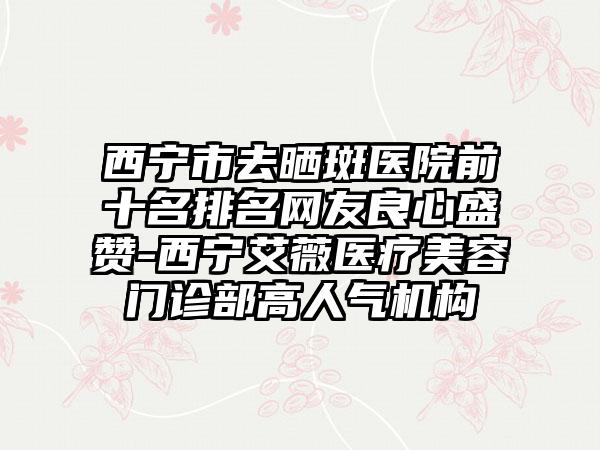 西宁市去晒斑医院前十名排名网友良心盛赞-西宁艾薇医疗美容门诊部高人气机构