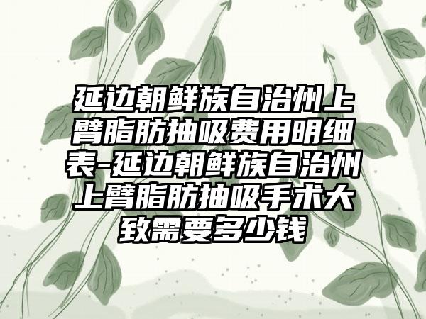 延边朝鲜族自治州上臂脂肪抽吸费用明细表-延边朝鲜族自治州上臂脂肪抽吸手术大致需要多少钱