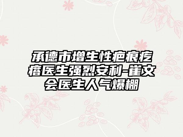 承德市增生性疤痕疙瘩医生强烈安利-崔文会医生人气爆棚