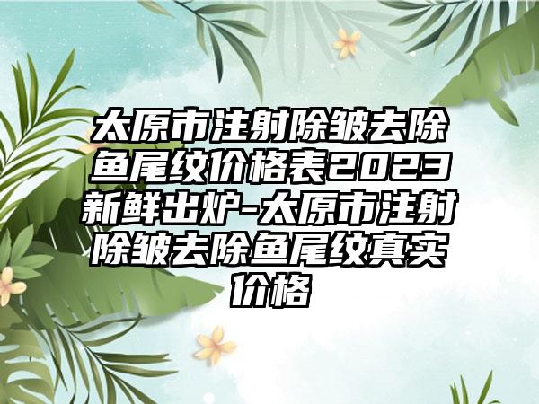 太原市注射除皱去除鱼尾纹价格表2023新鲜出炉-太原市注射除皱去除鱼尾纹真实价格