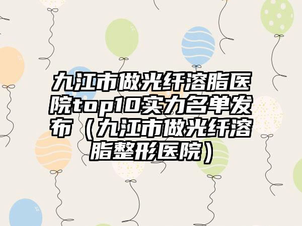 九江市做光纤溶脂医院top10实力名单发布（九江市做光纤溶脂整形医院）