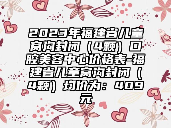 2023年福建省儿童窝沟封闭（4颗）口腔美容中心价格表-福建省儿童窝沟封闭（4颗）均价为：409元