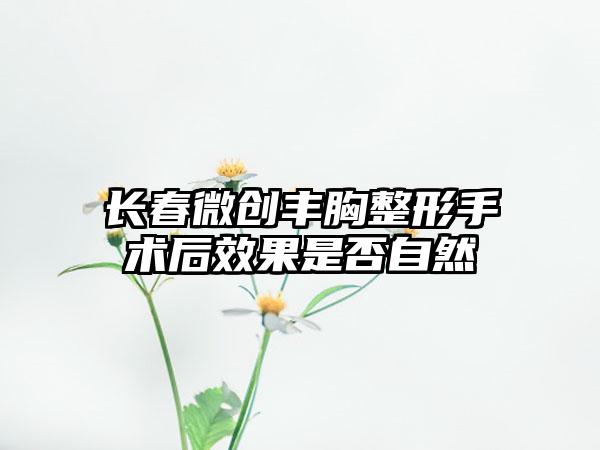 长春微创丰胸整形手术后效果是否自然