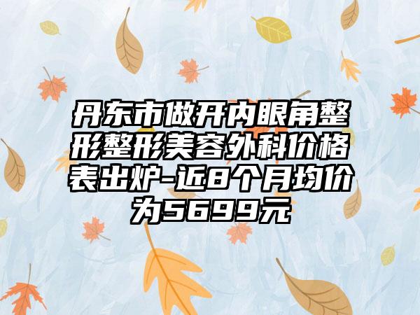 丹东市做开内眼角整形整形美容外科价格表出炉-近8个月均价为5699元