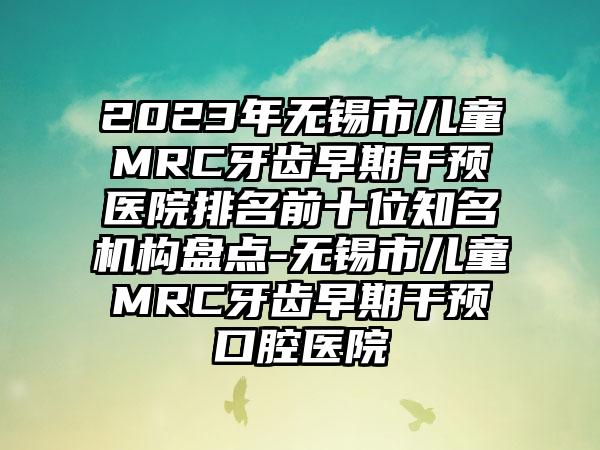 2023年无锡市儿童MRC牙齿早期干预医院排名前十位知名机构盘点-无锡市儿童MRC牙齿早期干预口腔医院