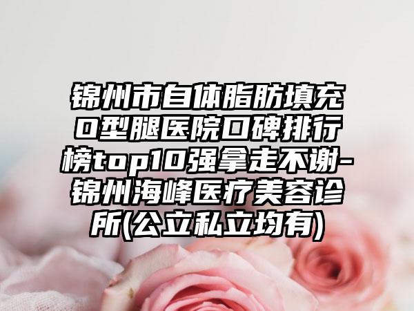 锦州市自体脂肪填充O型腿医院口碑排行榜top10强拿走不谢-锦州海峰医疗美容诊所(公立私立均有)