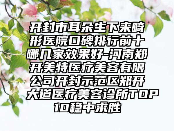 开封市耳朵生下来畸形医院口碑排行前十哪几家效果好-河南郑开美特医疗美容有限公司开封示范区郑开大道医疗美容诊所TOP10稳中求胜