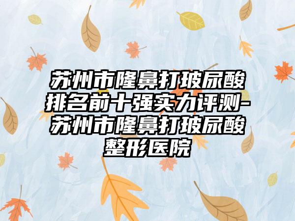 苏州市隆鼻打玻尿酸排名前十强实力评测-苏州市隆鼻打玻尿酸整形医院