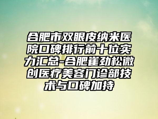 合肥市双眼皮纳米医院口碑排行前十位实力汇总-合肥崔劲松微创医疗美容门诊部技术与口碑加持