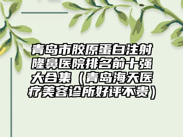 青岛市胶原蛋白注射隆鼻医院排名前十强大合集（青岛海天医疗美容诊所好评不贵）